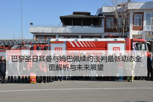 巴黎圣日耳曼与姆巴佩续约谈判最新动态全面解析与未来展望